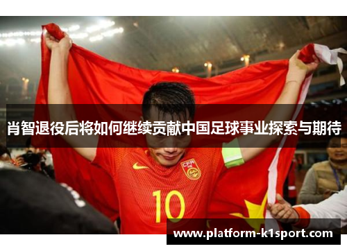肖智退役后将如何继续贡献中国足球事业探索与期待