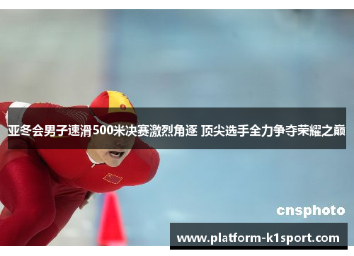 亚冬会男子速滑500米决赛激烈角逐 顶尖选手全力争夺荣耀之巅