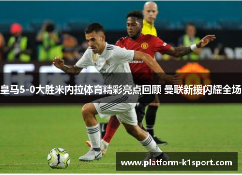 皇马5-0大胜米内拉体育精彩亮点回顾 曼联新援闪耀全场