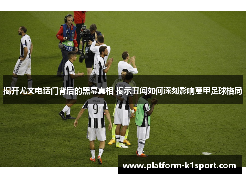 揭开尤文电话门背后的黑幕真相 揭示丑闻如何深刻影响意甲足球格局